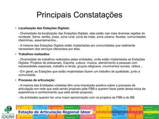 ●
Localização das Estações Digitais:
- Diversidade da localização das Estações Digitais, elas estão nas mais diversas regiões do
nordeste: Serra, sertão, praia, zona rural, zona da mata, zona urbana, favelas, comunidades
ribeirinhas, assentamentos...
- A maioria das Estações Digitais estão implantadas em comunidades que realmente
necessitam dos serviços oferecidos por elas;
●
Trabalhos realizados:
- Diversidade de trabalhos realizados pelas entidades, onde estão implantadas as Estações
Digitais: Projetos de artesanato, Esporte, cultura, música, atendimento a pessoas com
necessidades especiais, trabalho e renda, grupos religiosos, movimentos sociais, rádios...
- Em geral, as Estações que estão implantadas fazem um trabalho de qualidade, junto a
comunidade.
●
Processo de articulação:
- A maioria das Entidades visitadas têm uma impressão positiva sobre o processo de
articulação em rede que está sendo proposto pela FBB e querem fazer parte dessa troca de
experiência e conhecimento que está sendo proposto;
- As entidades querem ter uma maior aproximação com os projetos da FBB e do BB.
Principais Constatações
 