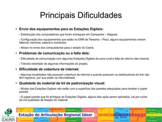 Principais Dificuldades
● Envio dos equipamentos para as Estações Digitais:
- Distribuição dos computadores que foram entregues em Campestre – Alagoas;
- Configuração dos equipamentos que estão na EMR de Teresina – Piauí, alguns equipamentos vieram
faltando memória, bateria e monitores;
- Atraso no envio dos computadores para o estado do Ceará.
● Problemas de comunicação ou a falta dela:
- Dificuldade de comunicação com algumas Estações Digitais da zona rural e falta de retorno das mesma;
- Trânsito retardado de algumas informações do projeto.
● Dificuldade de cobertura de internet:
- Algumas localidades não possuem cobertura de internet e quando possuem os distribuidores do link não
têm registros, por que estão na informalidade.
● Qualidade do material do kit de padronização visual:
- Muitas das Estações Digitais não estão com a superfície das paredes adequadas para receber o papel
parede;
- O papel parede que foi entregue as Estações Digitais, alguns dias após serem aplicados, cai por conta
da má qualidade de fixação do material.
 