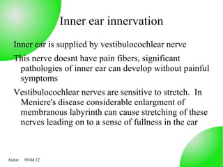 Inner ear innervation
  Inner ear is supplied by vestibulocochlear nerve
  This nerve doesnt have pain fibers, significant
   pathologies of inner ear can develop without painful
   symptoms
  Vestibulocochlear nerves are sensitive to stretch. In
   Meniere's disease considerable enlargment of
   membranous labyrinth can cause stretching of these
   nerves leading on to a sense of fullness in the ear



Autor: 18.04.12
 