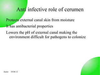 Anti infective role of cerumen
  Protects external canal skin from moisture
  It has antibacterial properties
  Lowers the pH of external canal making the
   environment difficult for pathogens to colonize




Autor: 18.04.12
 