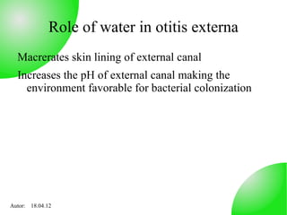 Role of water in otitis externa
  Macrerates skin lining of external canal
  Increases the pH of external canal making the
    environment favorable for bacterial colonization




Autor: 18.04.12
 