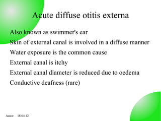 Acute diffuse otitis externa
  Also known as swimmer's ear
  Skin of external canal is involved in a diffuse manner
  Water exposure is the common cause
  External canal is itchy
  External canal diameter is reduced due to oedema
  Conductive deafness (rare)



Autor: 18.04.12
 