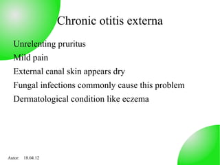 Chronic otitis externa
  Unrelenting pruritus
  Mild pain
  External canal skin appears dry
  Fungal infections commonly cause this problem
  Dermatological condition like eczema




Autor: 18.04.12
 