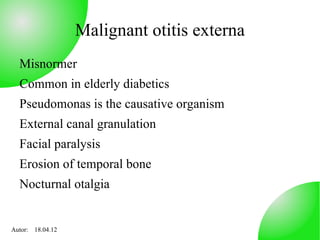 Malignant otitis externa
  Misnormer
  Common in elderly diabetics
  Pseudomonas is the causative organism
  External canal granulation
  Facial paralysis
  Erosion of temporal bone
  Nocturnal otalgia


Autor: 18.04.12
 