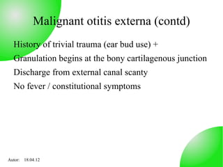 Malignant otitis externa (contd)
  History of trivial trauma (ear bud use) +
  Granulation begins at the bony cartilagenous junction
  Discharge from external canal scanty
  No fever / constitutional symptoms




Autor: 18.04.12
 