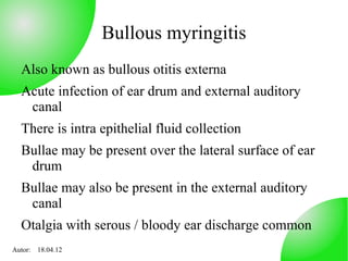 Bullous myringitis
  Also known as bullous otitis externa
  Acute infection of ear drum and external auditory
   canal
  There is intra epithelial fluid collection
  Bullae may be present over the lateral surface of ear
   drum
  Bullae may also be present in the external auditory
   canal
  Otalgia with serous / bloody ear discharge common
Autor: 18.04.12
 