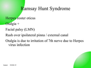Ramsay Hunt Syndrome
  Herpes zoster oticus
  Otalgia +
  Facial palsy (LMN)
  Rash over ipsilateral pinna / external canal
  Otalgia is due to irritation of 7th nerve due to Herpes
   virus infection




Autor: 18.04.12
 