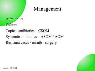Management
  Aural toilet
  Culture
  Topical antibiotics – CSOM
  Systemic antibiotics – ASOM / AOM
  Resistant cases / unsafe - surgery




Autor: 18.04.12
 