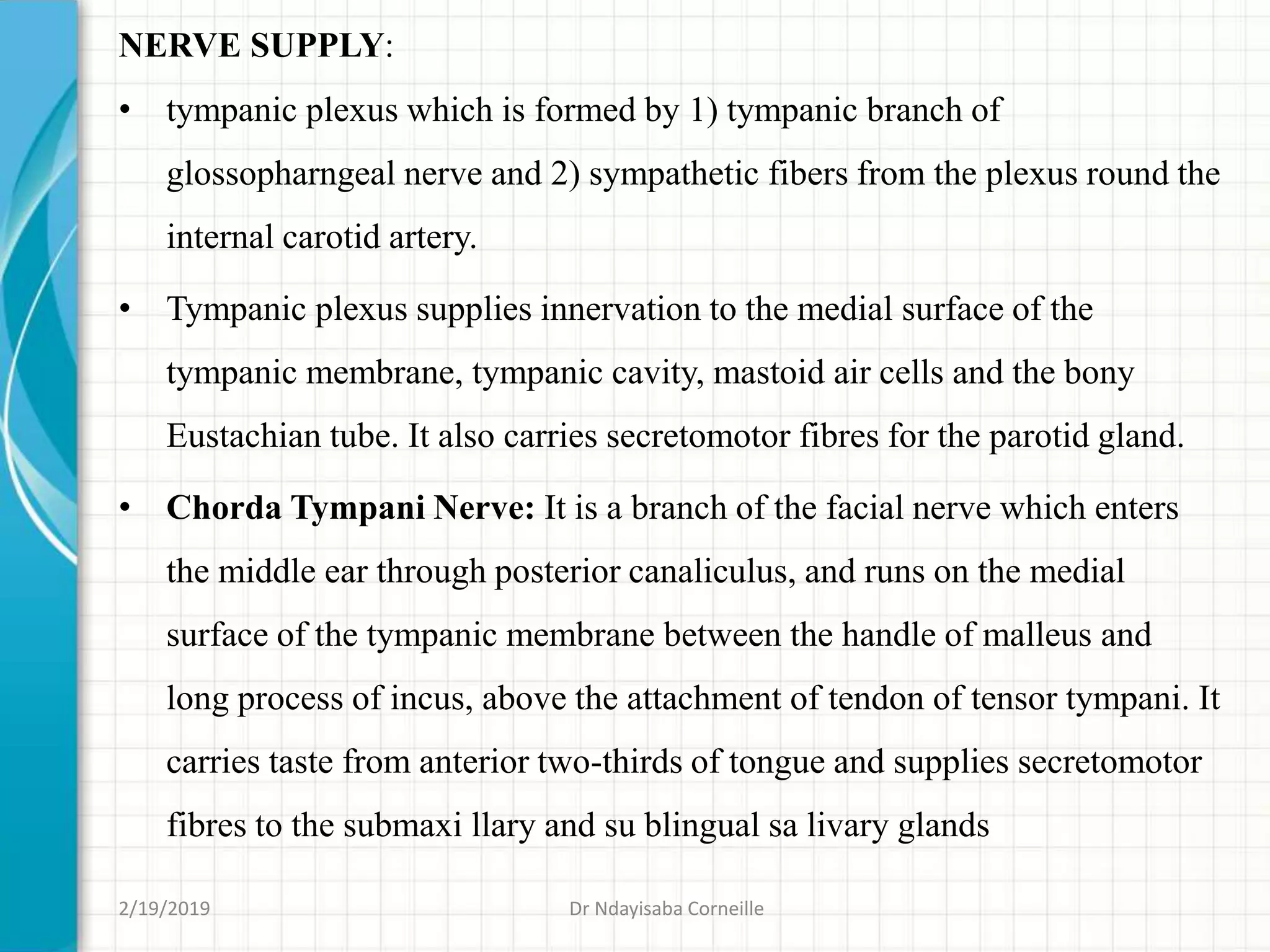 NERVE SUPPLY:
• tympanic plexus which is formed by 1) tympanic branch of
glossopharngeal nerve and 2) sympathetic fibers from the plexus round the
internal carotid artery.
• Tympanic plexus supplies innervation to the medial surface of the
tympanic membrane, tympanic cavity, mastoid air cells and the bony
Eustachian tube. It also carries secretomotor fibres for the parotid gland.
• Chorda Tympani Nerve: It is a branch of the facial nerve which enters
the middle ear through posterior canaliculus, and runs on the medial
surface of the tympanic membrane between the handle of malleus and
long process of incus, above the attachment of tendon of tensor tympani. It
carries taste from anterior two-thirds of tongue and supplies secretomotor
fibres to the submaxi llary and su blingual sa livary glands
2/19/2019 Dr Ndayisaba Corneille
 