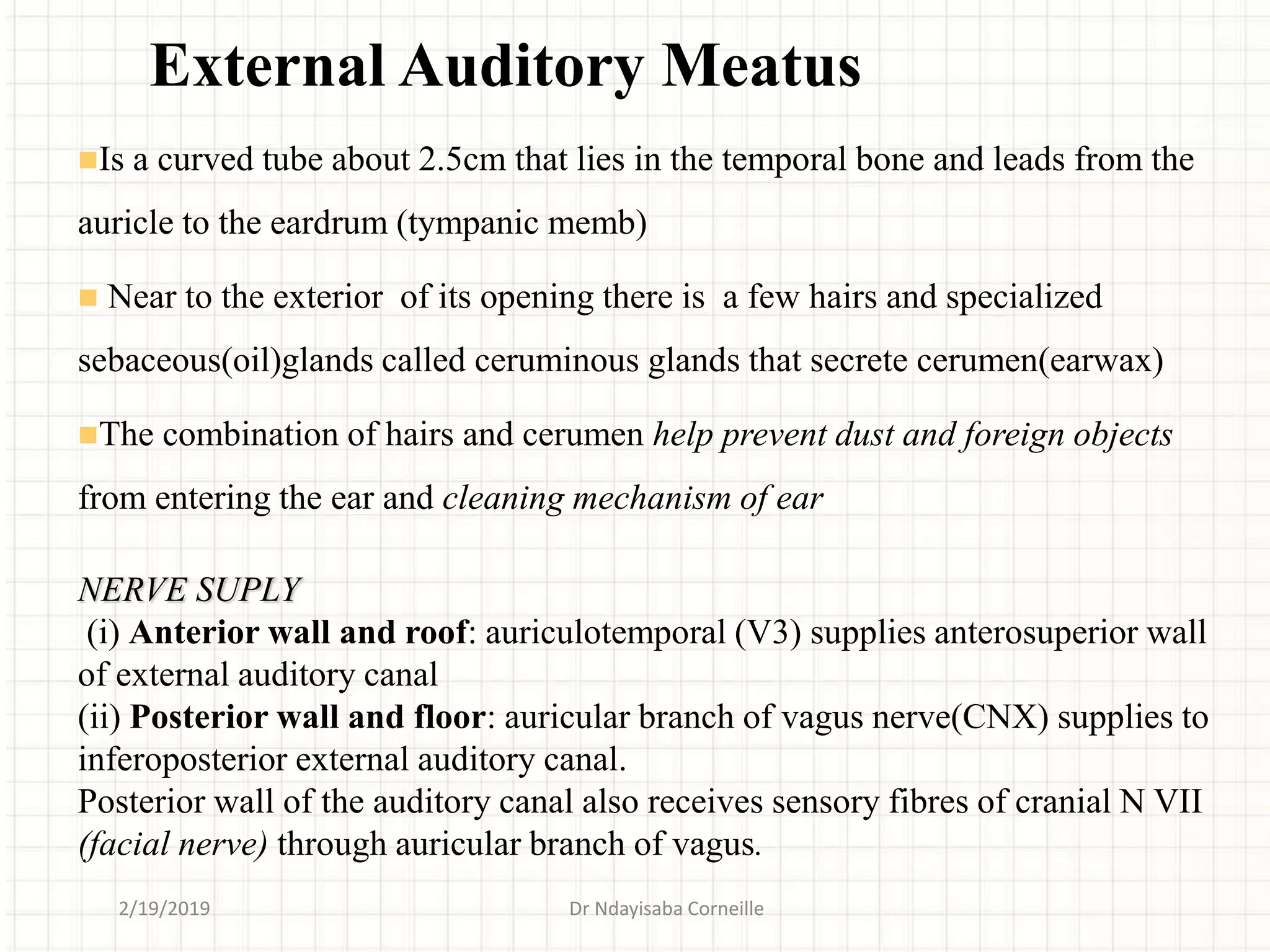 Is a curved tube about 2.5cm that lies in the temporal bone and leads from the
auricle to the eardrum (tympanic memb)
 Near to the exterior of its opening there is a few hairs and specialized
sebaceous(oil)glands called ceruminous glands that secrete cerumen(earwax)
The combination of hairs and cerumen help prevent dust and foreign objects
from entering the ear and cleaning mechanism of ear
NERVE SUPLY
(i) Anterior wall and roof: auriculotemporal (V3) supplies anterosuperior wall
of external auditory canal
(ii) Posterior wall and floor: auricular branch of vagus nerve(CNX) supplies to
inferoposterior external auditory canal.
Posterior wall of the auditory canal also receives sensory fibres of cranial N VII
(facial nerve) through auricular branch of vagus.
External Auditory Meatus
2/19/2019 Dr Ndayisaba Corneille
 
