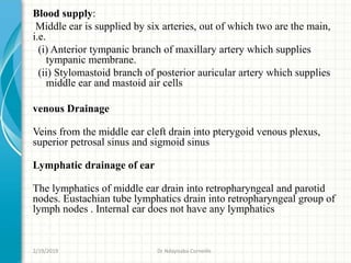 Blood supply:
Middle ear is supplied by six arteries, out of which two are the main,
i.e.
(i) Anterior tympanic branch of maxillary artery which supplies
tympanic membrane.
(ii) Stylomastoid branch of posterior auricular artery which supplies
middle ear and mastoid air cells
venous Drainage
Veins from the middle ear cleft drain into pterygoid venous plexus,
superior petrosal sinus and sigmoid sinus
Lymphatic drainage of ear
The lymphatics of middle ear drain into retropharyngeal and parotid
nodes. Eustachian tube lymphatics drain into retropharyngeal group of
lymph nodes . Internal ear does not have any lymphatics
2/19/2019 Dr Ndayisaba Corneille
 