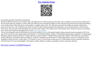 Ear Anatomy Essay
Ear Anatomy and How Sound Processing Works
Hearing is different from the sense of smell, taste, and sight because it relies on physical movement such as vibrations in the air that are picked up by
the ear which causes the eardrum to vibrate. When the vibrations carry through the middle ear, they encounter three bones that are named the hammer,
anvil, and the stirrup. These three bones work together to amplify sound waves. The vibrations move from the middle ear into the cochlea that is
known as the inner ear. The vibrations in the inner ear cause the fluids called perilymph and endolymph to move around and that is when the brain
takes notice. The movement of the fluid bends hair cells that sends signals to the auditory nerve and interprets them. Groups of neurons are decoding
every sound that is heard and arranging them to create...show more content...
The test was designed to provide information for four areas; auditory attention (the optional auditory figure–ground screener presented on CD at the
start of the test session); basic phonological skills (Subtest 1: Word Discrimination, Subtest 2: Phonological Segmentation, and Subtest 3: Phonological
Blending); auditory memory (Subtest 4: Number Memory Forward, Subtest 5: Number Memory Reversed, Subtest 6: Word Memory, and Subtest 7:
Sentence Memory; and auditory cohesion (Subtest 8: Auditory Comprehension and Subtest 9: Auditory Reasoning). This test is untimed but can be
completed in about one hour. It takes about 15–20 minutes to score. It norms based on data from over 2,000 students and now nationally stratified to
match the latest US Census demographics with regard to gender, ethnicity, residence, geographic location, and parent education
Get more content on HelpWriting.net
 