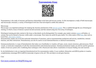 Neuroanatomy Essay
Neuroanatomy is the study of structure and function relationships in the brain and nervous system. As this encompasses a study of both macroscopic
and microscopic structures, a variety of histological tools have been developed to enable that endeavor
Microscopy
Microscopy is an important technique for studying the structure and function of the nervous system. This is enabled through the use of histological
staining, in which a tissue of interest is preserved and sectioned, and then stained using one of an array of techniques.
Histological staining provides contrast to the tissue so that details can be distinguished. For example, gray matter contains neuron cell bodies, or
somata, that can be stained to become visible under a microscope. Nissl stains are useful for gray matter. For white matter of the brain, dyes such as
Luxol Fast...show more content...
Histochemistry studies can reveal the molecular interactions of structures, such as neurotransmitter production and activity, metabolism, immune
function, and other interactions. Histochemistry can also be used to reveal chemoarchitecture or chemical neuroanatomy.
Immunocytochemistry is a type of histochemistry that makes use of antibodies to visualize cell types, axons, neuron structures, glial processes, blood
vessels, or molecular components of cells like neurotransmitters and intranuclear proteins. Immunocytochemical studies can also be used for genomics
studies of nervous system cells. Combining these techniques with a fluorescent stain allows visualization of enzyme binding sites and reactions.
In situ hybridization is also an important histochemical tool for neuroanatomy studies. It uses synthetic ribonucleic acid (RNA) probes to visualize
complementary messenger RNA (mRNA) transcripts of genes in the cell. This can help to reveal gene function.
Case
Get more content on HelpWriting.net
 