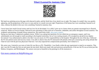 What I Learned In Anatomy Class
My hand was sprinting across the page with charcoal in palm, and the finish line of my sketch was in sight. The image of a model's face was quickly
appearing, and the proportions of her eyes–to–nose and ear–to–mouth were just right. Proportions of the human face were something I learned in art
class, whereas the details in her eyes were something I learned in anatomy class.
I never knew how much I loved science until my love for art developed. As a child, I grew up in a home where my parents encouraged me to flourish
creatively. While we lived in Europe, I thrived on new adventures as they took me to museums, cathedrals, and castles throughout several countries. The
sculptures and paintings of people always amazed me. My small brain could...show more content...
During my time there, I shadowed a pediatric doctor. While I was asking him questions, he was called into an emergency surgery, and I was
unfortunately not old enough to watch according to the hospital restrictions. So as I was waiting around, a PA swooped me up and let me shadow
her instead. I was embarrassed to admit to her that I was not aware of a PA's responsibilities to the hospital. Throughout the rest of the day, I followed
the PA into patient rooms and recovery rooms. I was able to observe how the PA interacted with patients with such a reassuring and caring attitude that
I had not seen with the previous physician I had met. I not only respected her compassionate personality, but I related to it.
My senior year, I desired to see more of what life was like as a PA. Thankfully, I was finally within the age requirement to stand in on surgeries. That
day I saw the PA make the first cut and suture the last stitch. Both were made with such precision and perfection. It hit me; the PA was an artist just like
Rubens, Giorgione, and Michelangelo. The sutures were just as beautiful as the paintings in all the museums to
Get more content on HelpWriting.net
 