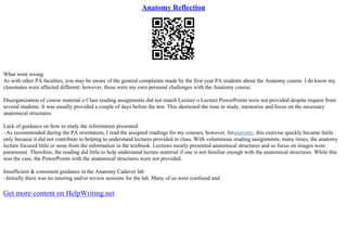 Anatomy Reflection
What went wrong
As with other PA faculties, you may be aware of the general complaints made by the first year PA students about the Anatomy course. I do know my
classmates were affected different; however, these were my own personal challenges with the Anatomy course:
Disorganization of course material o Class reading assignments did not match Lecture o Lecture PowerPoints were not provided despite request from
several students. It was usually provided a couple of days before the test. This shortened the time to study, memorize and focus on the necessary
anatomical structures.
Lack of guidance on how to study the information presented
–As recommended during the PA orientation, I read the assigned readings for my courses; however, foranatomy, this exercise quickly became futile
only because it did not contribute to helping to understand lectures provided in class. With voluminous reading assignments, many times, the anatomy
lecture focused little or none from the information in the textbook. Lectures mostly presented anatomical structures and so focus on images were
paramount. Therefore, the reading did little to help understand lecture material if one is not familiar enough with the anatomical structures. While this
was the case, the PowerPoints with the anatomical structures were not provided.
Insufficient & consistent guidance in the Anatomy Cadaver lab
–Initially there was no tutoring and/or review sessions for the lab. Many of us were confused and
Get more content on HelpWriting.net
 