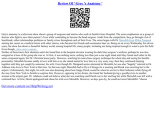 Review Of ' Grey 's Anatomy '
Grey's anatomy is a television show about a group of surgeons and interns who work at Seattle Grace Hospital. The series emphasizes on a group of
doctors who fight to save their patient 's lives while contending to become the head surgeon. Aside from the competition, they go through a lot of
heartbreak; either relationships problems or family crises throughout each of their lives. The series began with Dr. Meredith Grey (Ellen Pompeo)
starting her career as a medical intern with other interns, who became her friends and roommates later on. Being on air every Wednesday for eleven
years, the show has drawn a beautiful fantasy world, among hospital life; many people, including me being inspired enough to want to join the field.
Even though...show more content...
Neither of them knew their identities until she found him in the hospital elevator wearing his dark blue surgeon 's uniform, perhaps he was also
assigned as a boss of the group she was in. At first, it was nothing more, nothing less than just a one night stand until they found each other in the
same compound again; the Dr. Christina house party. However, watching his marvelous surgery technique the whole day and seeing his humble
personality, Meredith became madly in love with him or as she stated started to love him in a very scary way, then they continued sleeping
together until they get caught by someone; his wife. Even though Dr. Sheppard seems interested in Meredith, he was also "happily" married to Dr.
Addison who lives in New York at that time. So that one night, Meredith had to fly to Chicago for a meeting and Derek was escorting her to the
airport. Unfortunately, that night, his wife was also dreaming about how happy Derek would be when he see her in their bedroom while flying all
the way from New York to Seattle to surprise him. However, opposing to her dream, she found her husband giving a goodbye kiss to another
woman at the airport gate. Dr. Addison could not believe what she was watching until Derek run to her and hug her while Meredith was left with a
confused face. At first, Derek apologized and chose his wife over Meredith. However, as days goes by, he could not resist Meredith's "choose
Get more content on HelpWriting.net
 