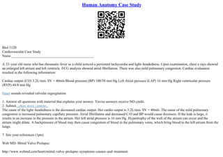 Human Anatomy Case Study
Biol 1120
Cardiovascular Case Study
Name ______________________________________________
A 32–year old nurse who has rheumatic fever as a child noticed a persistent tachycardia and light–headedness. Upon examination, chest x rays showed
an enlarged left atrium and left ventricle. ECG analysis showed atrial fibrillation. There was also mild pulmonary congestion. Cardiac evaluation
resulted in the following information:
Cardiac output (CO) 3.2L/min. SV = 40mls Blood pressure (BP) 100/58 mm Hg Left Atrial pressure (LAP) 16 mm Hg Right ventricular pressure
(RVP) 44/8 mm Hg
Heart sounds revealed valvular regurgitation
1. Answer all questions with material that explains your answer. Yes/no answers receive NO credit.
2. Submit...show more content...
The cause of the light–headedness is the decreased cardiac output. Her cardio output is 3.2L/min. SV = 40mls .The cause of the mild pulmonary
congestion is increased pulmonary capillary pressure. Atrial fibrillation and decreased C/O and BP would cause dizziness. If the leak is large, it
results in an increase in the pressure in the atrium. Her left atrial pressure is 16 mm Hg .Hypertrophy of the wall of the atrium can occur and the
atrium might dilate. A backpressure of blood may then cause congestion of blood in the pulmonary veins, which bring blood to the left atrium from the
lungs.
7. Site your references (1pts)
Web MD: Mitral Valve Prolapse:
http://www.webmd.com/heart/mitral–valve–prolapse–symptoms–causes–and–treatment
 
