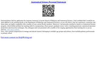 Anatomical Science Personal Statement
Enclosed please find my application for Anatomy Instructor at Jacobs School of Medicine and Anatomical Science. I feel confident that I would be an
ideal addition to the teaching faculty at the Department of Pathology and Anatomical Sciences, as you will observe that my experiences, researches and
future plans are highly compatible with a number of your current faculty members. Moreover, I am presently enrolled in masters in Anatomical Science
program, which further polished my teaching skills by incorporating a thesis project, graduate course–work, a teaching practicum, anatomical specimen
preparation and dissection techniques. My colleagues and I are presented with a number of far–ranging opportunities from learning how to use an
electron...show more content...
Now, I have gained competencies to manage and educate learner's belonging to multiple age groups and cultures, from multidisciplinary professionals
to primary school
Get more content on HelpWriting.net
 