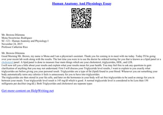 Human Anatomy And Physiology Essay
Mr. Browns Dilemma
Mona Sweetwine–Rodriguez
SC–121– Human Anatomy and Physiology I
November 24, 2015
Professor Catherine Rice
Mr. Browns Dilemma
Good Morning Mr. Brown, my name is Mona and I am a physician's assistant. Thank you for coming in to meet with me today. Today I'll be going
over your recent lab work along with the results. The last time you were in to see the doctor he ordered testing for you that is known as a lipid panel or a
cholesterol panel. A lipid panel is done to measure four main things which are your cholesterol, triglycerides, HDL, and LDL
I will now tell you a little about your results and explain what your results mean for your health. You may feel free to ask any questions to gain
clarification of anything that you may not understand. First I will discuss your Triglyceride level results, I want to explain to you exactly what
triglycerides are before giving you your personal result. Triglycerides are a type of fat (lipid) found in your blood. Whenever you eat something your
body automatically turns any calories it feels is unnecessary for you to have into triglycerides.
The triglycerides are then stored in your fat cells, and later on the hormones in your body will set free triglycerides to be used as energy for you in
between your meals. Your triglyceride level result is 145 mg/dl which is good. A normal triglyceride level is considered to be Less than 150
milligrams per deciliter (mg/dL). Both Triglycerides and cholesterol are separate types
Get more content on HelpWriting.net
 