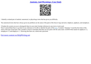 Anatomy And Physiology: Case Study
1.Identify a related pair of medical, anatomical, or physiology terms that has given you difficulty.
The anatomical terms that have always given me problems are the name of the parts of the bone in legs and arms: diaphysis, epiphysis, and metaphysis.
2.Explain the system you use to distinguish them in your mind. Include references to any texts or tools used.
Since I noticed that I have to go back to my references to be able to identify the parts of the bone, I created a "formula." I used the first letter of the
name of the part of the bone with a number in front to remember that there are two parts with the same name: 2E2M1D that stands for epiphysis x 2,
metaphysis x 2 and diaphysis x 1. Knowing that there are a distal and a proximal
Get more content on HelpWriting.net
 