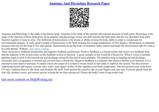 Anatomy And Physiology Research Paper
Anatomy and Physiology is the study of the human body. Anatomy is the study of the internal and external structure of body parts. Physiology is the
study of the function of those body parts. In an anatomy and physiology course you will examine the body parts and the way that these body parts
function together to keep us alive. The definition of homeostasis is the means or ability to keep the body stable in order to compensate for
environmental changes. A really good example of homeostasis is the body keeping the average temperature of 98.6 degrees. Homeostasis is important
because cells rely on the body to live and operate. Homeostasis keeps the body environment under control and keeps the environment right for cells to
live and operate. Without...show more content...
There are positive feedback mechanisms and negative feedback mechanisms. Positive feedback is a closed system that occurs in a feedback loop
and the response of the system relies on the feedback system to function. A good example of this would be a blood clot. When a vessel is harmed,
platelets begin to stick to the harmed site and discharge chemicals that pull in more platelets. The platelets keep on heaping up and discharge
chemicals until a coagulation is formed and you now have a blood clot. Negative feedback is a response that causes a decline in its function. It is a
reaction to some kind of stimulus. It usually causes the output of a system to lessen which in turn tends to stabilize the system. The skin protects
underlying tissues and organs, excretes salts, water, and organic wastes. It also regulates your body temperature. The hair protects your scalp from
UV rays, cushions blows to the head, and insulates the skull. Nails protect the sensitive tips of your fingers and your toes. Exocrine glands keep the
skin oily, produce sweat, and secrete earwax to keep the ear from drying out. Ensure the body's inner living tissues and
Get more content on HelpWriting.net
 