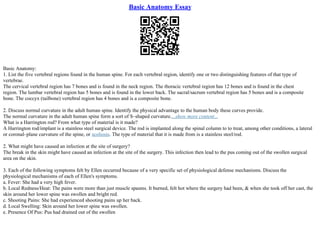 Basic Anatomy Essay
Basic Anatomy:
1. List the five vertebral regions found in the human spine. For each vertebral region, identify one or two distinguishing features of that type of
vertebrae.
The cervical vertebral region has 7 bones and is found in the neck region. The thoracic vertebral region has 12 bones and is found in the chest
region. The lumbar vertebral region has 5 bones and is found in the lower back. The sacral/sacrum vertebral region has 5 bones and is a composite
bone. The coccyx (tailbone) vertebral region has 4 bones and is a composite bone.
2. Discuss normal curvature in the adult human spine. Identify the physical advantage to the human body these curves provide.
The normal curvature in the adult human spine form a sort of S–shaped curvature....show more content...
What is a Harrington rod? From what type of material is it made?
A Harrington rod/implant is a stainless steel surgical device. The rod is implanted along the spinal column to to treat, among other conditions, a lateral
or coronal–plane curvature of the spine, or scoliosis. The type of material that it is made from is a stainless steel/rod.
2. What might have caused an infection at the site of surgery?
The break in the skin might have caused an infection at the site of the surgery. This infection then lead to the pus coming out of the swollen surgical
area on the skin.
3. Each of the following symptoms felt by Ellen occurred because of a very specific set of physiological defense mechanisms. Discuss the
physiological mechanisms of each of Ellen's symptoms.
a. Fever: She had a very high fever.
b. Local Redness/Heat: The pains were more than just muscle spasms. It burned, felt hot where the surgery had been, & when she took off her cast, the
skin around her lower spine was swollen and bright red.
c. Shooting Pains: She had experienced shooting pains up her back.
d. Local Swelling: Skin around her lower spine was swollen.
e. Presence Of Pus: Pus had drained out of the swollen
 
