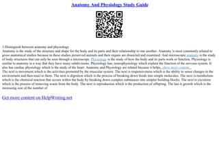 Anatomy And Physiology Study Guide
1.Distinguish between anatomy and physiology
Anatomy is the study of the structure and shape for the body and its parts and their relationship to one another. Anatomy is most commonly related to
gross anatomical studies because in these studies preserved animals and their organs are dissected and examined. And microscopic anatomy is the study
of body structures that can only be seen through a microscope. Physiology is the study of how the body and its parts work or function. Physiology is
similar to anatomy in a way that they have many subdivisions. Physiology has; neurophysiology which explain the function of the nervous system. It
also has cardiac physiology which is the study of the heart. Anatomy and Physiology are related because it helps...show more content...
The next is movement which is the activities promoted by the muscular system. The next is responsiveness which is the ability to sense changes in the
environment and then react to them. The next is digestion which is the process of breaking down foods into simple molecules. The next is metabolism
which is the chemical reaction that occurs within the body by breaking down complex substances into simpler building blocks. The next is excretion
which is the process of removing waste from the body. The next is reproduction which is the production of offspring. The last is growth which is the
increasing size of the number of
Get more content on HelpWriting.net
 