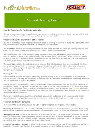 How To Take Care Of Ear Health Naturally
The ear is a complex organ responsible for our sense of hearing. It consists of three main parts: the outer
ear, the middle ear, and the inner ear. Let's explore your ear health.
Understanding The Importance of Ear Health
The ear is a complex organ responsible for our sense of hearing. It consists of three main parts: the outer
ear, the middle ear, and the inner ear. Let's explore your ear health.
The outer ear includes the visible part of the ear, the pinna, and the ear canal. Its primary function is to
collect sound waves from the environment and direct them into the ear canal.
The sound waves then travel through the ear canal and reach the middle ear, which consists of the
eardrum and three small bones called ossicles (the malleus, incus, and stapes). When the sound waves
strike the eardrum, it vibrates, and these vibrations are transmitted to the ossicles. The ossicles amplify
the sound and transmit it further into the inner ear.
The inner ear contains the cochlea, a spiral-shaped, fluid-filled structure that converts sound vibrations
into electrical signals that our brain can interpret. Inside the cochlea, tiny hairs called cilia detect the
vibrations and send signals through the auditory nerve to the brain, where they are processed, and we
interpret them as sound.
Hearing Health
Hearing health involves the overall well-being and functioning of our auditory system. It encompasses
various aspects, including the prevention of hearing loss, the detection and treatment of hearing disorders,
and the promotion of overall ear health.
Maintaining good hearing health requires you to take proper care of your ears and minimize exposure to
loud noises, which can damage the delicate structures of the ear. It is also essential to consult a qualified
health care practitioner if you experience any hearing problems, such as hearing loss, tinnitus (ringing in
the ears), Ménière’s disease, a disorder of the inner ear that affects balance and hearing, or ear infections
(especially repeat infections).
Moreover, regular hearing screenings and check-ups with an audiologist or an ear, nose, and throat
specialist (otolaryngologist) are essential for monitoring and maintaining hearing health as we age.
Common Ear Health Concerns
To maintain the health of your ears, it's vital to adhere to good ear hygiene. This includes:
Cleaning the outer ear – Use a soft washcloth or tissue to clean the outer part of your ear. Avoid using
cotton swabs (Q-tips) or inserting objects into your ear canal; these can push wax deeper or cause injury.
Managing earwax – Earwax, or cerumen, is a natural substance that helps protect and lubricate the ear
canal. In most cases, the ears are self-cleaning, and excess wax gradually moves out of the ear. However,
if you have excessive wax buildup, you can soften it by using wax softening drops or by applying a few
drops of organic olive oil or natural eardrops inside the ear.
Avoiding excessive cleaning – While keeping your ears clean is important, it's equally important not to
overdo it. Excessive cleaning can strip away the natural oils and lead to dryness or irritation.
Ear and Hearing Health
 