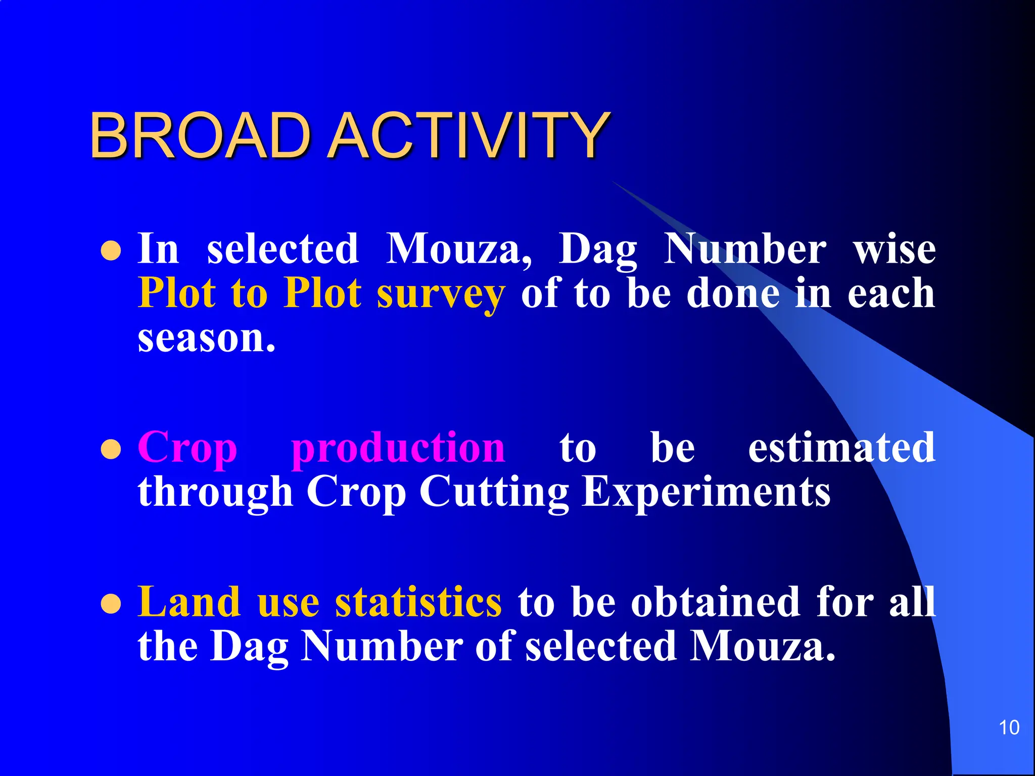 10
BROAD ACTIVITY
 In selected Mouza, Dag Number wise
Plot to Plot survey of to be done in each
season.
 Crop production to be estimated
through Crop Cutting Experiments
 Land use statistics to be obtained for all
the Dag Number of selected Mouza.
 