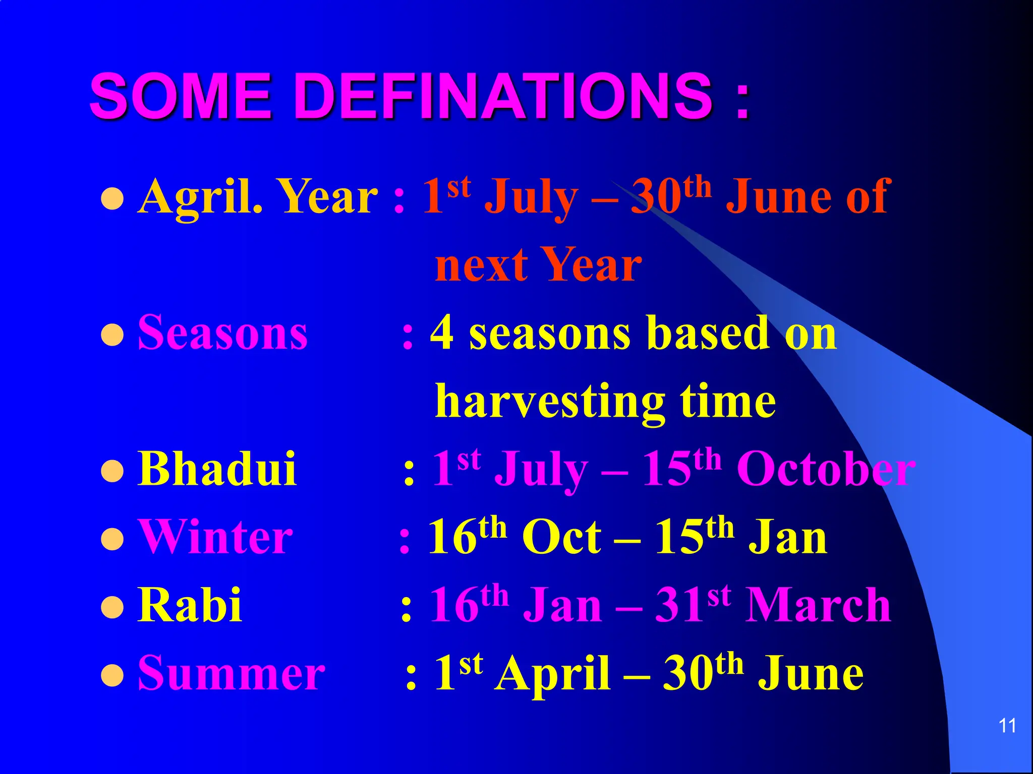 11
SOME DEFINATIONS :
 Agril. Year : 1st July – 30th June of
next Year
 Seasons : 4 seasons based on
harvesting time
 Bhadui : 1st July – 15th October
 Winter : 16th Oct – 15th Jan
 Rabi : 16th Jan – 31st March
 Summer : 1st April – 30th June
 