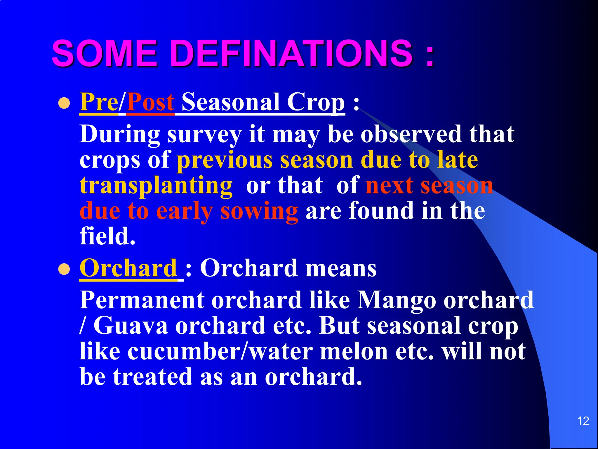 12
SOME DEFINATIONS :
 Pre/Post Seasonal Crop :
During survey it may be observed that
crops of previous season due to late
transplanting or that of next season
due to early sowing are found in the
field.
 Orchard : Orchard means
Permanent orchard like Mango orchard
/ Guava orchard etc. But seasonal crop
like cucumber/water melon etc. will not
be treated as an orchard.
 