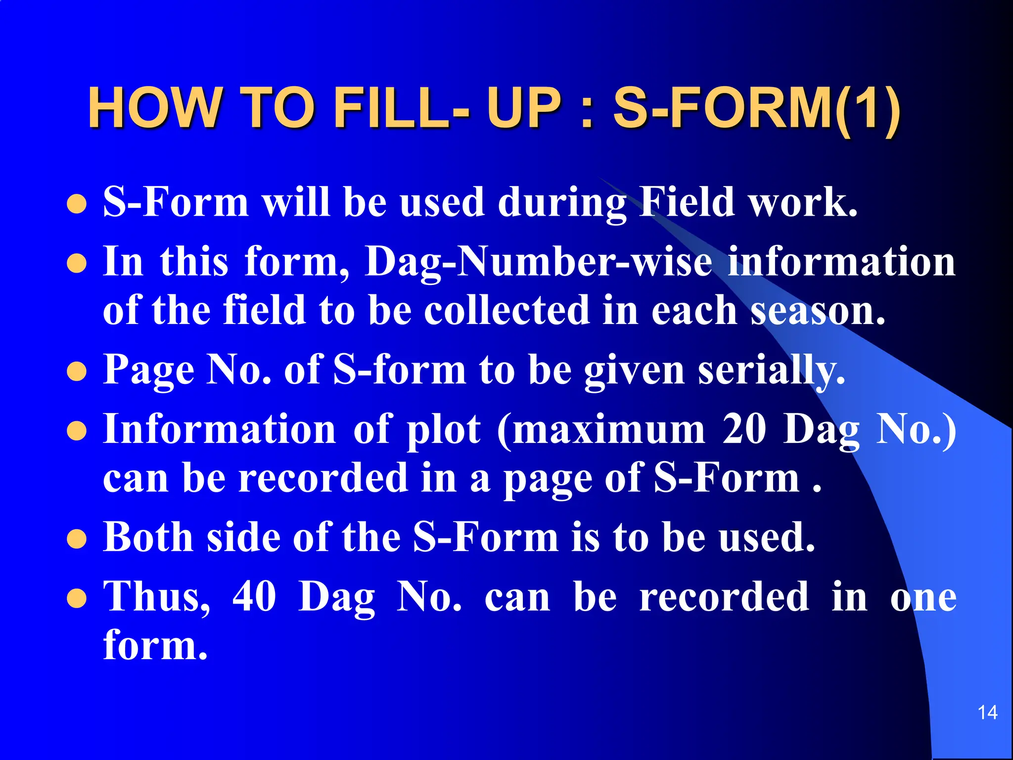 14
HOW TO FILL- UP : S-FORM(1)
 S-Form will be used during Field work.
 In this form, Dag-Number-wise information
of the field to be collected in each season.
 Page No. of S-form to be given serially.
 Information of plot (maximum 20 Dag No.)
can be recorded in a page of S-Form .
 Both side of the S-Form is to be used.
 Thus, 40 Dag No. can be recorded in one
form.
 