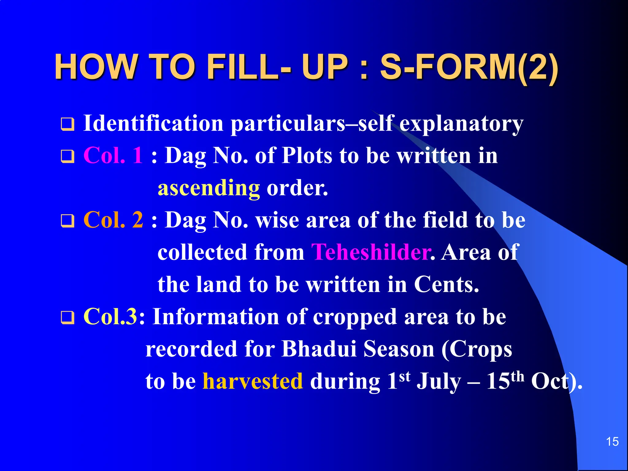 15
HOW TO FILL- UP : S-FORM(2)
 Identification particulars–self explanatory
 Col. 1 : Dag No. of Plots to be written in
ascending order.
 Col. 2 : Dag No. wise area of the field to be
collected from Teheshilder. Area of
the land to be written in Cents.
 Col.3: Information of cropped area to be
recorded for Bhadui Season (Crops
to be harvested during 1st July – 15th Oct).
 