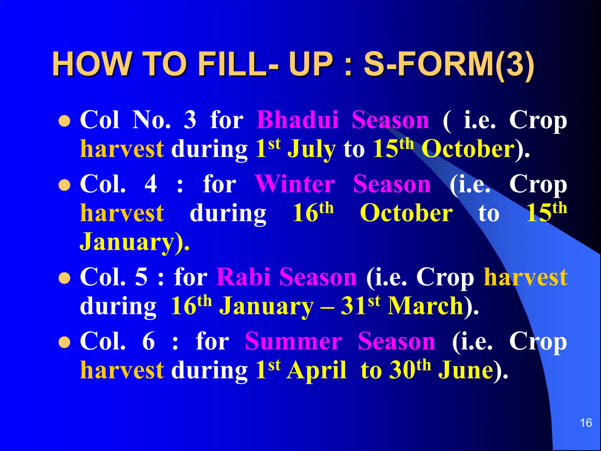 16
HOW TO FILL- UP : S-FORM(3)
 Col No. 3 for Bhadui Season ( i.e. Crop
harvest during 1st July to 15th October).
 Col. 4 : for Winter Season (i.e. Crop
harvest during 16th October to 15th
January).
 Col. 5 : for Rabi Season (i.e. Crop harvest
during 16th January – 31st March).
 Col. 6 : for Summer Season (i.e. Crop
harvest during 1st April to 30th June).
 