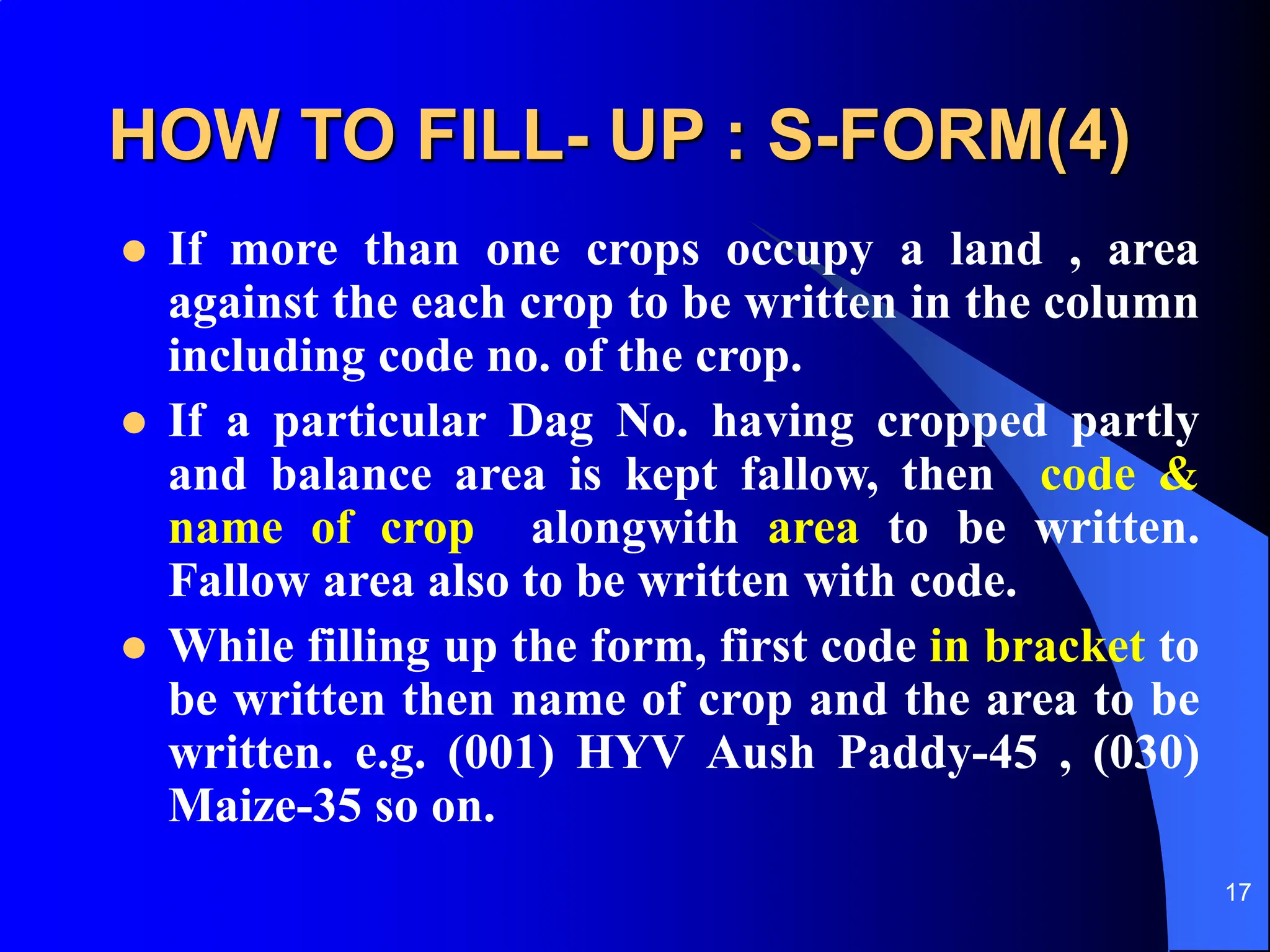 17
HOW TO FILL- UP : S-FORM(4)
 If more than one crops occupy a land , area
against the each crop to be written in the column
including code no. of the crop.
 If a particular Dag No. having cropped partly
and balance area is kept fallow, then code &
name of crop alongwith area to be written.
Fallow area also to be written with code.
 While filling up the form, first code in bracket to
be written then name of crop and the area to be
written. e.g. (001) HYV Aush Paddy-45 , (030)
Maize-35 so on.
 