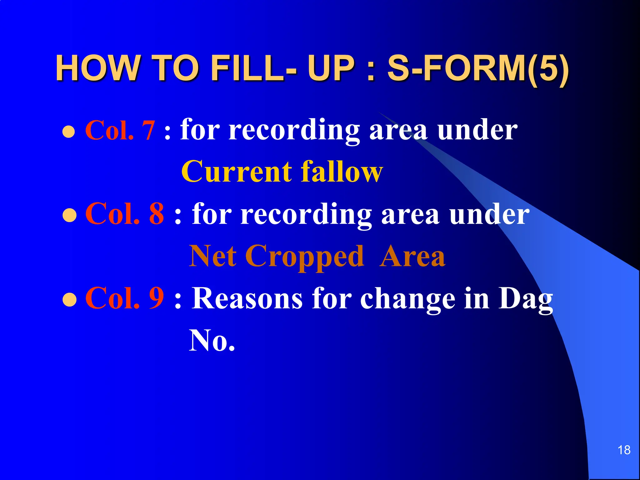 18
HOW TO FILL- UP : S-FORM(5)
 Col. 7 : for recording area under
Current fallow
 Col. 8 : for recording area under
Net Cropped Area
 Col. 9 : Reasons for change in Dag
No.
 