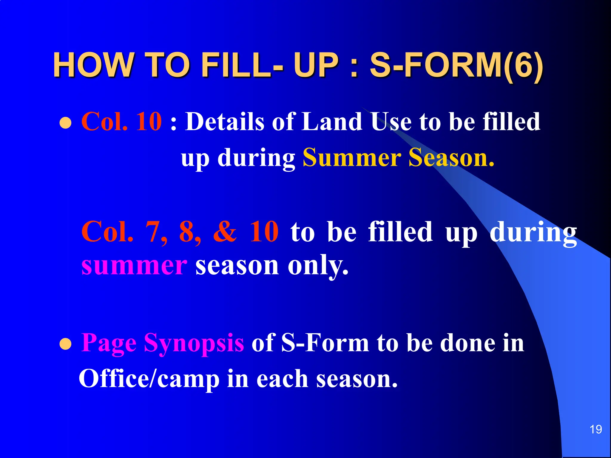 19
HOW TO FILL- UP : S-FORM(6)
 Col. 10 : Details of Land Use to be filled
up during Summer Season.
Col. 7, 8, & 10 to be filled up during
summer season only.
 Page Synopsis of S-Form to be done in
Office/camp in each season.
 