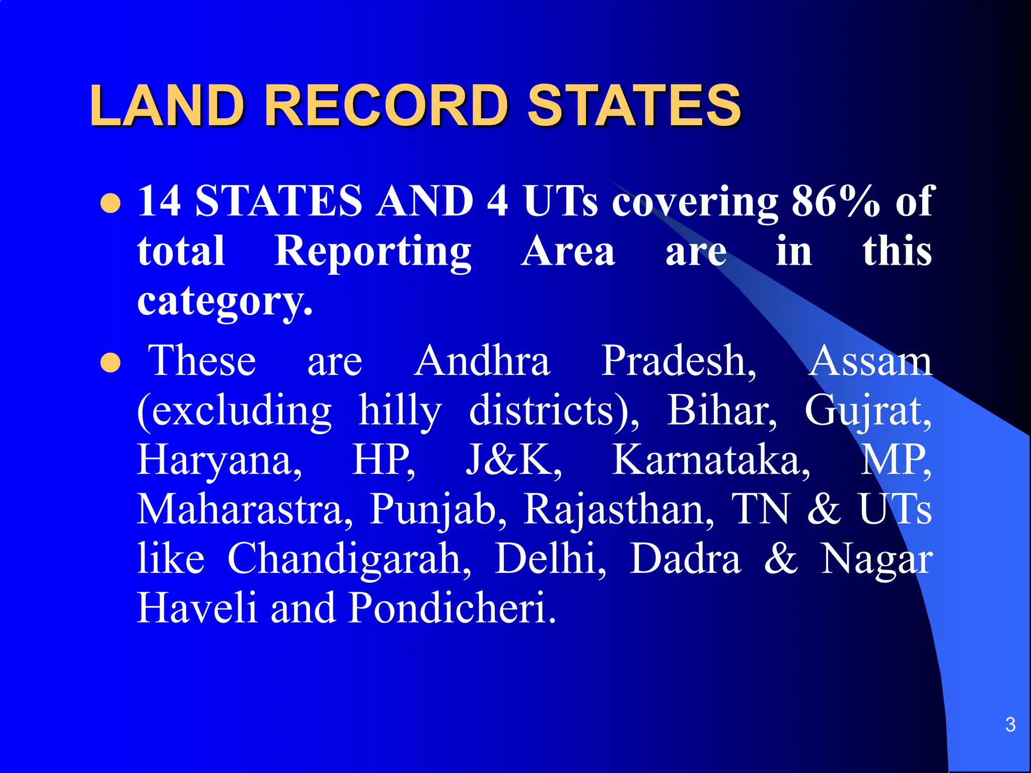 3
LAND RECORD STATES
 14 STATES AND 4 UTs covering 86% of
total Reporting Area are in this
category.
 These are Andhra Pradesh, Assam
(excluding hilly districts), Bihar, Gujrat,
Haryana, HP, J&K, Karnataka, MP,
Maharastra, Punjab, Rajasthan, TN & UTs
like Chandigarah, Delhi, Dadra & Nagar
Haveli and Pondicheri.
 