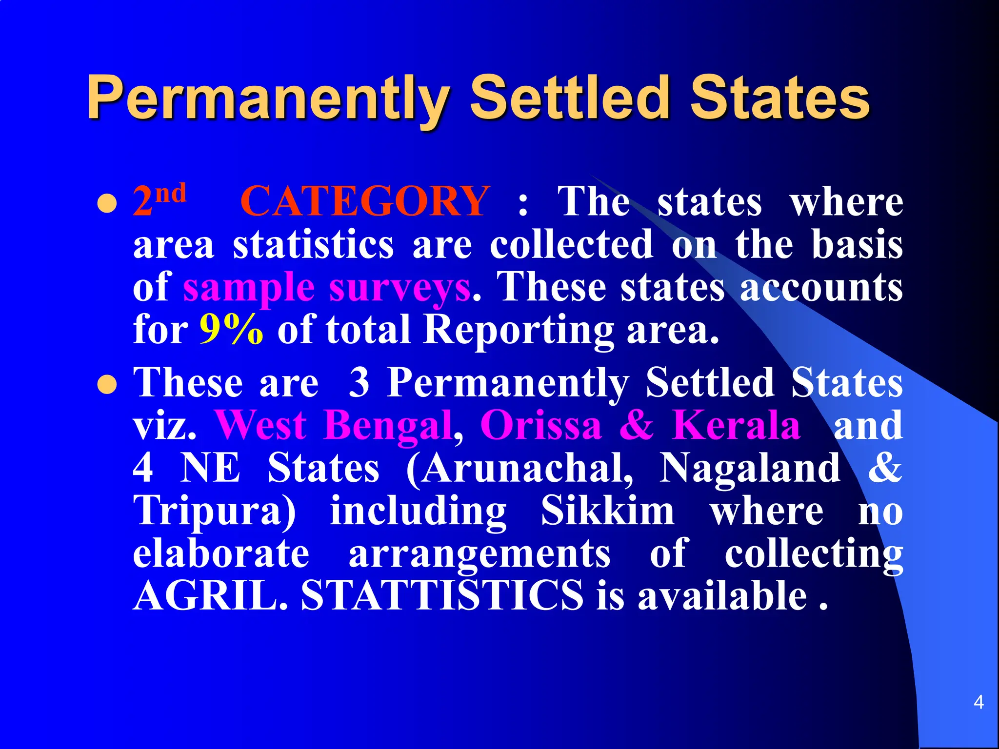 4
Permanently Settled States
 2nd CATEGORY : The states where
area statistics are collected on the basis
of sample surveys. These states accounts
for 9% of total Reporting area.
 These are 3 Permanently Settled States
viz. West Bengal, Orissa & Kerala and
4 NE States (Arunachal, Nagaland &
Tripura) including Sikkim where no
elaborate arrangements of collecting
AGRIL. STATTISTICS is available .
 