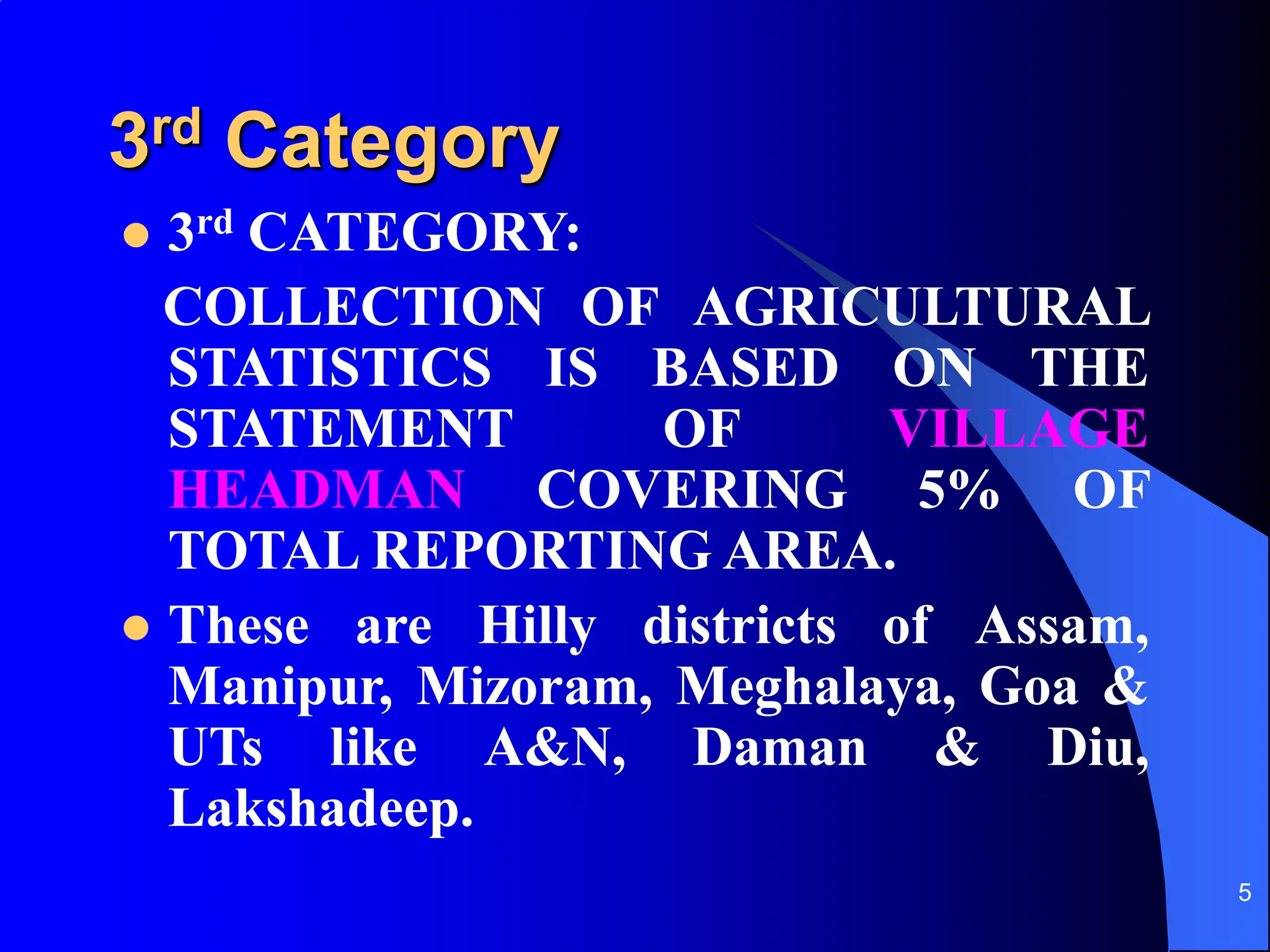 5
3rd Category
 3rd CATEGORY:
COLLECTION OF AGRICULTURAL
STATISTICS IS BASED ON THE
STATEMENT OF VILLAGE
HEADMAN COVERING 5% OF
TOTAL REPORTING AREA.
 These are Hilly districts of Assam,
Manipur, Mizoram, Meghalaya, Goa &
UTs like A&N, Daman & Diu,
Lakshadeep.
 