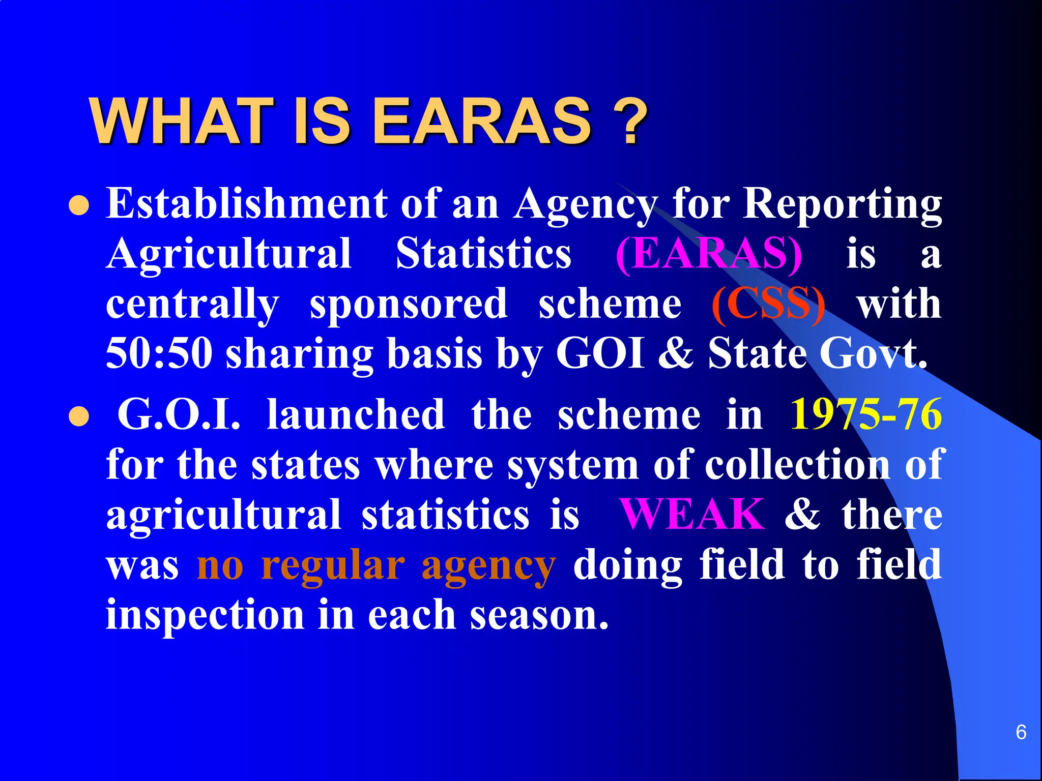 6
WHAT IS EARAS ?
 Establishment of an Agency for Reporting
Agricultural Statistics (EARAS) is a
centrally sponsored scheme (CSS) with
50:50 sharing basis by GOI & State Govt.
 G.O.I. launched the scheme in 1975-76
for the states where system of collection of
agricultural statistics is WEAK & there
was no regular agency doing field to field
inspection in each season.
 
