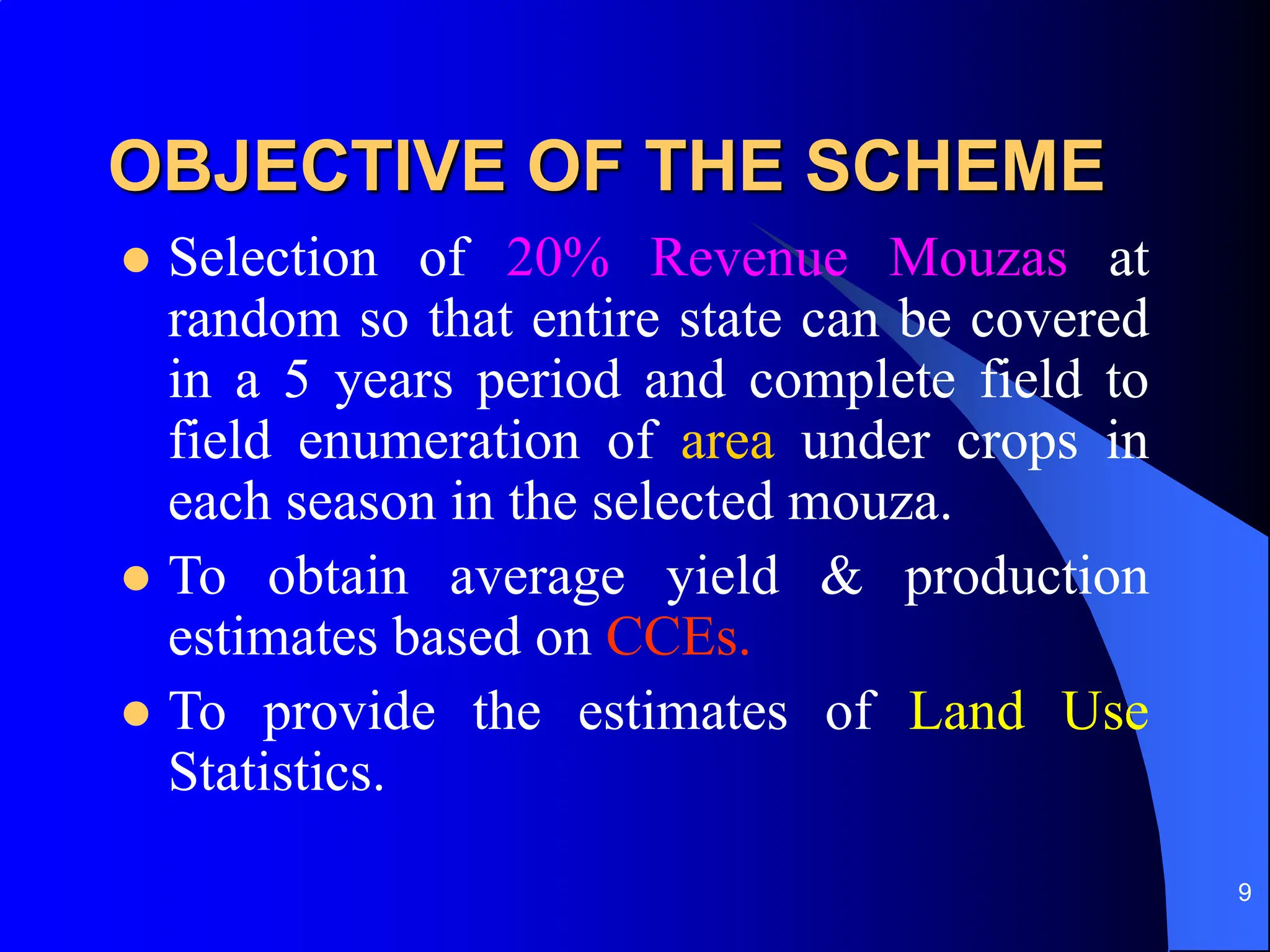 9
OBJECTIVE OF THE SCHEME
 Selection of 20% Revenue Mouzas at
random so that entire state can be covered
in a 5 years period and complete field to
field enumeration of area under crops in
each season in the selected mouza.
 To obtain average yield & production
estimates based on CCEs.
 To provide the estimates of Land Use
Statistics.
 