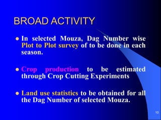 10
BROAD ACTIVITY
? In selected Mouza, Dag Number wise
Plot to Plot survey of to be done in each
season.
? Crop production to be estimated
through Crop Cutting Experiments
? Land use statistics to be obtained for all
the Dag Number of selected Mouza.
 