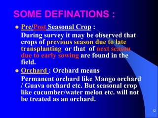 12
SOME DEFINATIONS :
? Pre/Post Seasonal Crop :
During survey it may be observed that
crops of previous season due to late
transplanting or that of next season
due to early sowing are found in the
field.
? Orchard : Orchard means
Permanent orchard like Mango orchard
/ Guava orchard etc. But seasonal crop
like cucumber/water melon etc. will not
be treated as an orchard.
 
