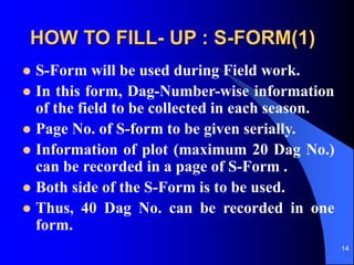 14
HOW TO FILL- UP : S-FORM(1)
? S-Form will be used during Field work.
? In this form, Dag-Number-wise information
of the field to be collected in each season.
? Page No. of S-form to be given serially.
? Information of plot (maximum 20 Dag No.)
can be recorded in a page of S-Form .
? Both side of the S-Form is to be used.
? Thus, 40 Dag No. can be recorded in one
form.
 