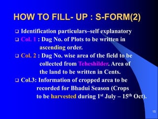 15
HOW TO FILL- UP : S-FORM(2)
? Identification particularsCself explanatory
? Col. 1 : Dag No. of Plots to be written in
ascending order.
? Col. 2 : Dag No. wise area of the field to be
collected from Teheshilder. Area of
the land to be written in Cents.
? Col.3: Information of cropped area to be
recorded for Bhadui Season (Crops
to be harvested during 1st July C 15th Oct).
 