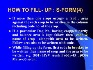 17
HOW TO FILL- UP : S-FORM(4)
? If more than one crops occupy a land , area
against the each crop to be written in the column
including code no. of the crop.
? If a particular Dag No. having cropped partly
and balance area is kept fallow, then code &
name of crop alongwith area to be written.
Fallow area also to be written with code.
? While filling up the form, first code in bracket to
be written then name of crop and the area to be
written. e.g. (001) HYV Aush Paddy-45 , (030)
Maize-35 so on.
 