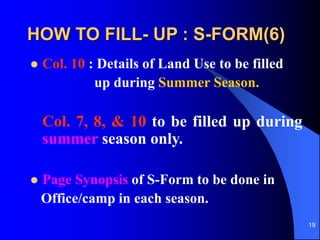 19
HOW TO FILL- UP : S-FORM(6)
? Col. 10 : Details of Land Use to be filled
up during Summer Season.
Col. 7, 8, & 10 to be filled up during
summer season only.
? Page Synopsis of S-Form to be done in
Office/camp in each season.
 