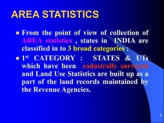 2
AREA STATISTICS
? From the point of view of collection of
AREA statistics , states in INDIA are
classified in to 3 broad categories :
? 1st CATEGORY : STATES & UTs
which have been cadastrally surveyed
and Land Use Statistics are built up as a
part of the land records maintained by
the Revenue Agencies.
 