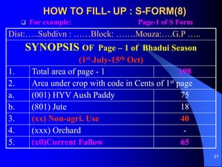 21
HOW TO FILL- UP : S-FORM(8)
? For example: Page-1 of S Form
Dist:..Subdivn : Block: .Mouza:.G.P ..
SYNOPSIS OF Page C 1 of Bhadui Season
(1st July-15th Oct)
1. Total area of page - 1 198
2. Area under crop with code in Cents of 1st page
a. (001) HYV Aush Paddy 75
b. (801) Jute 18
3. (xx) Non-agri. Use 40
4. (xxx) Orchard -
5. (x0)Current Fallow 65
 